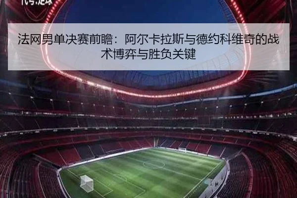 法网男单决赛前瞻：阿尔卡拉斯与德约科维奇的战术博弈与胜负关键