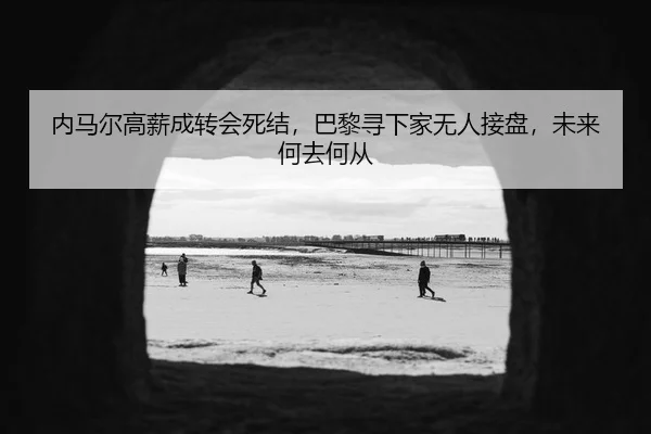 内马尔高薪成转会死结，巴黎寻下家无人接盘，未来何去何从