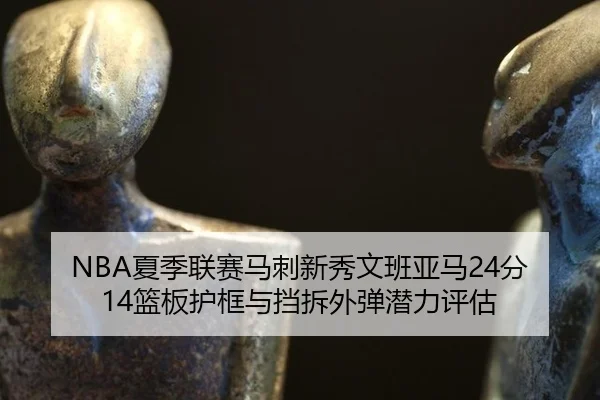 NBA夏季联赛马刺新秀文班亚马24分14篮板护框与挡拆外弹潜力评估